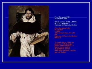 Fray Hortensio Félix Paravicino, 1609 Oil on canvas; 44 1/8 x 33 7/8 in. (112 x 86.1 cm) Museum of Fine Arts, Boston Fray Hortensio Félix Paravicino c. 1609  Óleo sobre lienzo, 112 x 86 cm Museum of Fine Arts, Boston (EEUU) "Creta le dio la vida y los pinceles, / Toledo mejor patria, donde empieza / a lograr con la muerte eternidades“ (versos dedicados al pintor, escritos por este fraile)   