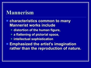 Mannerism characteristics common to many Mannerist works include  distortion of the human figure,  a flattening of pictorial space,  intellectual sophistication Emphasized the artist's imagination rather than the reproduction of nature.  
