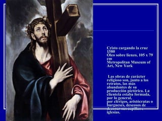 Cristo cargando la cruz 1580 Óleo sobre lienzo, 105 x 79 cm Metropolitan Museum of Art, New York  Las obras de carácter religioso son, junto a los retratos, las más abundantes de su producción pictórica. La clientela estaba formada, por lo general, por clérigos, aristócratas o burgueses, deseosos de decorar sus capillas e iglesias. 
