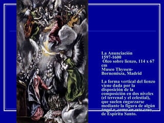 La Anunciación 1597-1600  Óleo sobre lienzo, 114 x 67 cm Museo Thyssen-Bornemisza, Madrid La forma vertical del lienzo viene dada por la disposición de la composición en dos niveles (el terrenal y el celestial), que suelen engarzarse mediante la figura de algún ángel o, como en este caso, de Espíritu Santo.  