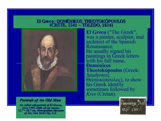 El Greco: DOMÉNIKOS THEOTOKÓPOULOS  (CRETE, 1541 – TOLEDO, 1614)   Portrait of An Old Man  (so called self-portrait of El Greco),   circa 1595–1600, oil on canvas, 52.7 × 46.7 cm, Metropolitan Museum of Art, New York City, U.S.   El Greco  ("The Greek", was a painter, sculptor, and architect of the Spanish Renaissance.  He usually signed his paintings in Greek letters with his full name,  Doménicos Theotokópoulos  (Greek:  Δομήνικος Θεοτοκόπουλος ), to show his Greek identity sometimes followed by  Kres  (Cretan).   