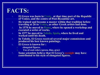 FACTS: El Greco was born in  Crete,   at that time part of the Republic of Venice, and the centre of Post-Byzantine art.  He trained and became a master within that tradition before traveling at 26 to  Venice , as other Greek artists had done. In 1570 he moved to  Rome , where he opened a workshop and executed a series of works.  In 1577 he moved to  Toledo, Spain , where he lived and worked until his death.  In Toledo, El Greco received several major commissions and produced his best known paintings. El Greco is known for : elongated figures, Use of cool colors (green, blue, gray) Some scientists believe that El Greco’s  eyesight  may have contributed to his style of elongated figures.  