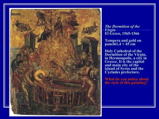 The Dormition of the Virgin  El Greco, 1565-1566 Tempera and gold on panel61,4 × 45 cm  Holy Cathedral of the  Dormition of the Virgin,  in Hermoupolis, a city in Greece. It is the capital and main city of the island of Syros and the Cyclades prefecture.  What do you notice about the style of this painting? 