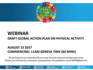WEBINAR
DRAFT GLOBAL ACTION PLAN ON PHYSICAL ACTIVITY
AUGUST 15 2017
COMMENCING: 11AM GENEVA TIME (60 MINS)
All participants are automatically on mute to avoid excessive background noise.
Please use chat box for comments and questions. Any problems email GAPPA@who.int
 