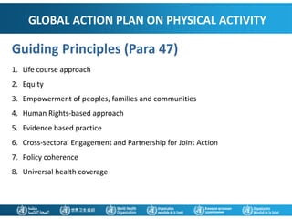 GLOBAL ACTION PLAN ON PHYSICAL ACTIVITY
Guiding Principles (Para 47)
1. Life course approach
2. Equity
3. Empowerment of peoples, families and communities
4. Human Rights-based approach
5. Evidence based practice
6. Cross-sectoral Engagement and Partnership for Joint Action
7. Policy coherence
8. Universal health coverage
 