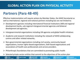 GLOBAL ACTION PLAN ON PHYSICAL ACTIVITY
Partners (Para 48-49)
Effective implementation will require actions by Member States, the WHO Secretariat as
well as international, regional and national partners including but are not limited to:
 Development agencies including international financial institutions (WB and regional
development banks, sub-regional intergovernmental agencies and bilateral
development aid agencies;
 Intergovernmental organizations including UN agencies and global health initiatives
 Academic and research institutions including the network of WHO collaborating
centres and other related networks;
 Non-governmental organizations including civil society, community-based
organizations, human rights-based organizations, faith-based organizations and
associations of health care professionals and service providers.
 Philanthropic foundations that are committed to promoting public health
 Selected private sector entities that commit to the objectives of the action plan
 