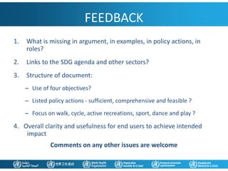 FEEDBACK
1. What is missing in argument, in examples, in policy actions, in
roles?
2. Links to the SDG agenda and other sectors?
3. Structure of document:
– Use of four objectives?
– Listed policy actions - sufficient, comprehensive and feasible ?
– Focus on walk, cycle, active recreations, sport, dance and play ?
4. Overall clarity and usefulness for end users to achieve intended
impact
Comments on any other issues are welcome
 