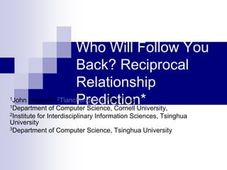 Who Will Follow You
                    Back? Reciprocal
                    Relationship
1
1
                2
                    Prediction*  3
John Hopcroft, Tiancheng Lou, Jie Tang
Department of Computer Science, Cornell University,
2Institutefor Interdisciplinary Information Sciences, Tsinghua
University
3Department of Computer Science, Tsinghua University
 