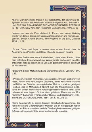 Aber er war der einzige Mann in der Geschichte, der sowohl auf re-
ligiösem als auch auf weltlichem Niveau erfolgreich war.“ Michael H.
Hart, THE 100: A RANKING OF THE MOST INFLUENTIAL PERSONS
IN HISTORY, New York: Hart Publishing Company, Inc., 1978, p. 33

“Muhammad war die Freundlichkeit in Person und seine Wirkung
wurde von denen, die um ihn waren wahrgenommen und niemals ver-
gessen.“ Diwan Chand Sharma, The Prophets of the East, Calcutta
1935, p. l 22.


„Er war Cäsar und Papst in einem; aber er war Papst ohne die
Ansprüche des Papstes und Cäsar ohne die Legionen Cäsars:

ohne eine Steharmee, ohne Leibwächter, ohne einen Palast, ohne
eine befestigte Finanzverwaltung. Wenn jemals ein Mensch das Re-
cht gehabt hatte zu sagen, er sei von Gott geschickt worden, dann war
es Mohammed,…

“ Bosworth Smith, Mohammad and Mohammadanism, London, 1874,
p.92.

 „Philosoph, Redner, Verkünder, Gesetzgeber, Krieger, Eroberer von
Ideen, Führer des vernünftigen Glaubens, eines Kults ohne Statuen
und Bilder: der Gründer zwanzig irdischer Reiche und eines geistigen
Reiches, das ist Mohammed. Nimmt man alle Möglichkeiten in Be-
tracht mit denen menschliche Größe gemessen werden kann, dann
müssen wir uns fragen: Gibt es einen größeren Menschen als Mo-
hammed?” Lamartine (Französischer Dichter und Staatsmann), HIS-
TOIRE DE LA TURQUIE, Paris, 1854, Vol. II, pp. 276-277

“Seine Bereitschaft, für seinen Glauben Einschnitte hinzunehmen, der
hohe moralische Charakter jener Männer, die an ihn geglaubt haben
und ihn als Führer ansahen, und die Großartigkeit seines endgültigen
Erfolgs – all das spricht für seine fundamentale Integrität.




                            10
 