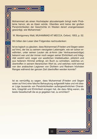 Mohammed als einen Hochstapler abzustempeln bringt mehr Prob-
leme hervor, als es lösen würde. Überdies wird keine der großen
Persönlichkeiten der Geschichte im Westen derart unangemessen
gewürdigt, wie Mohammed.”

W. Montgomery Watt, MUHAMMAD AT MECCA, Oxford, 1953, p. 52.

Wir bitten den Leser über Folgendes nachzudenken:

Ist es logisch zu glauben, dass Muhammad (Frieden und Segen seien
auf ihm), der bis zu seinem vierzigsten Lebensjahr, wie wir schon er-
wähnten, unter seinen Leuten als al-Amin (der Vertrauenswürdige)
bekannt war und der immer noch wegen seiner Ehrlichkeit und Integ-
rität verehrt wird, sogar von westlichen Intellektuellen, plötzlich und
aus heiterem Himmel anfängt, ein Buch zu schreiben, welches un-
übertroffen in seinem literarischen Wert ist, und welches nicht einmal
von den arabischen Legionen von Dichtern und Rednern höchsten
Ranges während der ganzen Zeit übertroffen werden konnte?



Ist es vernünftig zu sagen, dass Muhammad (Frieden und Segen
seien auf ihm) eine falsche Behauptung aufgestellt habe und mit dies-
er Lüge tausende von Persönlichkeiten außergewöhnlichen Charak-
ters, Integrität und Ehrlichkeit erzogen hat, die dazu fähig waren, die
beste Gesellschaft die es je gegeben hat, zu errichten?




                                     11
 
