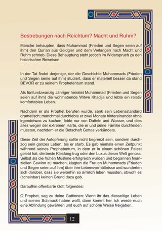 Bestrebungen nach Reichtum? Macht und Ruhm?
Manche behaupten, dass Muhammad (Frieden und Segen seien auf
ihm) den Qur’an aus Geldgier und dem Verlangen nach Macht und
Ruhm schrieb. Diese Behauptung steht jedoch im Widerspruch zu den
historischen Beweisen.


In der Tat findet derjenige, der die Geschichte Muhammads (Frieden
und Segen seine auf ihm) studiert, dass er materiell besser da stand
BEVOR er zu seinem Prophetentum stand.

Als fünfundzwanzig Jähriger heiratet Muhammad (Frieden und Segen
seien auf ihm) die wohlhabende Witwe Khadija und lebte ein relativ
komfortables Leben.

Nachdem er als Prophet berufen wurde, sank sein Lebensstandard
dramatisch; manchmal durchlebte er zwei Monate hintereinander ohne
irgendetwas zu kochen, lebte nur von Datteln und Wasser, und dies
alles wegen der extremen Härte, die er und seine Familie durchleiden
mussten, nachdem er die Botschaft Gottes verkündete.

Diese Zeit der Aufopferung sollte nicht begrenzt sein, sondern durch-
zog sein ganzes Leben, bis er starb. Es gab niemals einen Zeitpunkt
während seines Prophetentum, in dem er in einem schönen Palast
gelebt hat, die beste Kleidung trug oder den Luxus dieser Welt genoss.
Selbst als die frühen Muslime erfolgreich wurden und begannen finan-
ziellen Gewinn zu machen, klagten die Frauen Muhammads (Frieden
und Segen seien auf ihm) über ihre Lebensverhältnisse und wunderten
sich darüber, dass sie weiterhin so ärmlich leben mussten, obwohl es
(scheinbar) keinen Grund dazu gab.

Daraufhin offenbarte Gott folgendes:

O Prophet, sag zu deine Gattinnen: Wenn ihr das diesseitige Leben
und seinen Schmuck haben wollt, dann kommt her, ich werde euch
eine Abfindung gewähren und euch auf schöne Weise freigeben.


                            12
 