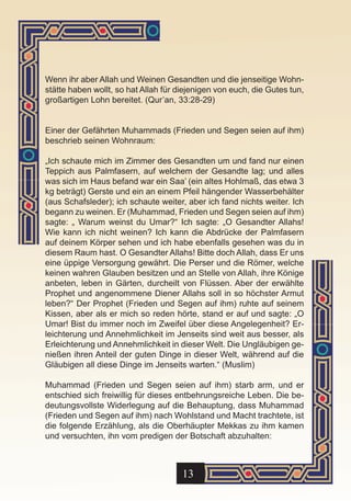 Wenn ihr aber Allah und Weinen Gesandten und die jenseitige Wohn-
stätte haben wollt, so hat Allah für diejenigen von euch, die Gutes tun,
großartigen Lohn bereitet. (Qur’an, 33:28-29)


Einer der Gefährten Muhammads (Frieden und Segen seien auf ihm)
beschrieb seinen Wohnraum:

„Ich schaute mich im Zimmer des Gesandten um und fand nur einen
Teppich aus Palmfasern, auf welchem der Gesandte lag; und alles
was sich im Haus befand war ein Saa’ (ein altes Hohlmaß, das etwa 3
kg beträgt) Gerste und ein an einem Pfeil hängender Wasserbehälter
(aus Schafsleder); ich schaute weiter, aber ich fand nichts weiter. Ich
begann zu weinen. Er (Muhammad, Frieden und Segen seien auf ihm)
sagte: „ Warum weinst du Umar?“ Ich sagte: „O Gesandter Allahs!
Wie kann ich nicht weinen? Ich kann die Abdrücke der Palmfasern
auf deinem Körper sehen und ich habe ebenfalls gesehen was du in
diesem Raum hast. O Gesandter Allahs! Bitte doch Allah, dass Er uns
eine üppige Versorgung gewährt. Die Perser und die Römer, welche
keinen wahren Glauben besitzen und an Stelle von Allah, ihre Könige
anbeten, leben in Gärten, durcheilt von Flüssen. Aber der erwählte
Prophet und angenommene Diener Allahs soll in so höchster Armut
leben?“ Der Prophet (Frieden und Segen auf ihm) ruhte auf seinem
Kissen, aber als er mich so reden hörte, stand er auf und sagte: „O
Umar! Bist du immer noch im Zweifel über diese Angelegenheit? Er-
leichterung und Annehmlichkeit im Jenseits sind weit aus besser, als
Erleichterung und Annehmlichkeit in dieser Welt. Die Ungläubigen ge-
nießen ihren Anteil der guten Dinge in dieser Welt, während auf die
Gläubigen all diese Dinge im Jenseits warten.“ (Muslim)

Muhammad (Frieden und Segen seien auf ihm) starb arm, und er
entschied sich freiwillig für dieses entbehrungsreiche Leben. Die be-
deutungsvollste Widerlegung auf die Behauptung, dass Muhammad
(Frieden und Segen auf ihm) nach Wohlstand und Macht trachtete, ist
die folgende Erzählung, als die Oberhäupter Mekkas zu ihm kamen
und versuchten, ihn vom predigen der Botschaft abzuhalten:



                                      13
 