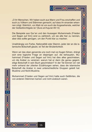 „O ihr Menschen, Wir haben euch aus Mann und Frau erschaffen und
euch zu Völkern und Stämmen gemacht, auf dass ihr einander erken-
nen mögt. Wahrlich, vor Allah ist von euch der Angesehenste, welcher
der Gottesfürchtigste ist.“(Sura al-Hujurat 49:13)

Die Beispiele aus Qur’an und den Aussagen Muhammads (Frieden
und Segen auf ihm) sind zu zahlreich, um sie alle hier zu nennen,
aber dies sollte genügen, um den Punkt klar zu machen.

Unabhängig von Farbe, Nationalität oder Stamm, jeder der an die is-
lamische Botschaft glaubt, ist Teil der Brüderlichkeit.

Wenn wir das oben genannte uns noch mal vor Augen führen, drängt
sich eine logische Frage an diejenigen auf, die behaupten, Mu-
hammad (Frieden und Segen auf ihm) hat dies alles geschrieben,
um die Araber zu vereinen: warum hat er dann die genau gegent-
eilige Botschaft in sein Buch geschrieben? In der Tat können wir viel
mehr anhand der zitierten Erzählungen sehen, dass die islamische
Botschaft die Araber in zwei unterschiedliche Gruppen geteilt hat:
Muslime und Nicht-Muslime.

Muhammad (Frieden und Segen auf ihm) hatte auch Gefährten, die
von anderen Stämmen kamen und nicht arabisch waren.




                           16
 