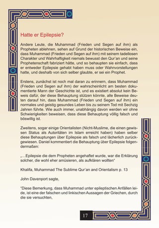 Hatte er Epilepsie?
Andere Leute, die Muhammad (Frieden und Segen auf ihm) als
Propheten ablehnen, sehen auf Grund der historischen Beweise ein,
dass Muhammad (Frieden und Segen auf ihm) mit seinem tadellosen
Charakter und Wahrhaftigkeit niemals bewusst den Qur’an und seine
Prophetenschaft fabriziert hätte, und so behaupten sie einfach, dass
er entweder Epilepsie gehabt haben muss oder Wahnvorstellungen
hatte, und deshalb von sich selber glaubte, er sei ein Prophet.

Erstens, zunächst ist noch mal daran zu erinnern, dass Muhammad
(Frieden und Segen auf ihm) der wahrscheinlicht am besten doku-
mentierte Mann der Geschichte ist, und es existiert absolut kein Be-
weis dafür, der diese Behauptung stützen könnte, alle Beweise deu-
ten darauf hin, dass Muhammad (Frieden und Segen auf ihm) ein
normales und geistig gesundes Leben bis zu seinem Tod mit Sechzig
Jahren führte. Wie auch immer, unabhängig davon werden wir ohne
Schwierigkeiten beweisen, dass diese Behauptung völlig falsch und
böswillig ist.

Zweitens, sogar einige Orientalisten (Nicht-Muslime, die einen gewis-
sen Status als Autoritäten im Islam erreicht haben) haben selber
diese Behauptungen über Epilepsie als falsch und lächerlich zurück-
gewiesen. Daniel kommentiert die Behauptung über Epilepsie folgen-
dermaßen:

„…Epilepsie die dem Propheten angehaftet wurde, war die Erklärung
solcher, die wohl eher amüsieren, als aufklären wollten“

Khalifa, Muhammad The Sublime Qur’an and Orientalism p. 13

John Davenport sagte,

“Diese Bemerkung, dass Muhammad unter epileptischen Anfällen lei-
de, ist eine der falschen und linkischen Aussagen der Griechen, durch
die sie versuchten,



                                    17
 