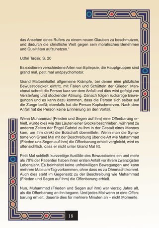 das Ansehen eines Rufers zu einem neuen Glauben zu beschmutzen,
und dadurch die christliche Welt gegen sein moralisches Benehmen
und Qualitäten aufzuhetzen.“

Udhri Taqsir, S. 20

Es existieren verschiedene Arten von Epilepsie, die Hauptgruppen sind
grand mal, petit mal undpsychomotor.

Grand Malbeinhaltet allgemeine Krämpfe, bei denen eine plötzliche
Bewusstlosigkeit eintritt, mit Fallen und Schütteln der Glieder. Man-
chmal schreit die Person kurz vor dem Anfall und dies wird gefolgt von
Versteifung und stockender Atmung. Danach folgen ruckartige Bewe-
gungen und es kann dazu kommen, dass die Person sich selber auf
die Zunge beißt; ebenfalls hat die Person Kopfschmerzen. Nach dem
Anfall hat die Person keine Erinnerung an den Vorfall.

Wenn Muhammad (Frieden und Segen auf ihm) eine Offenbarung er-
hielt, wurde dies wie das Läuten einer Glocke beschrieben, während zu
anderen Zeiten der Engel Gabriel zu ihm in der Gestalt eines Mannes
kam, um ihm direkt die Botschaft übermitteln. Wenn man die Symp-
tome von Grand Mal mit der Beschreibung über die Art wie Muhammad
(Frieden uns Segen auf ihm) die Offenbarung erhielt vergleicht, wird es
offensichtlich, dass er nicht unter Grand Mal litt.

Petit Mal schließt kurzzeitige Ausfälle des Bewusstseins ein und mehr
als 70% der Patienten haben ihren ersten Anfall vor ihrem zwanzigsten
Lebensjahr. Es beinhaltet keine unfreiwilligen Bewegungen und kann
mehrere Male am Tag vorkommen, ohne dass es zu Ohnmacht kommt.
Auch dies steht im Gegensatz zu der Beschreibung wie Muhammad
(Frieden und Segen auf ihm) die Offenbarung erhielt.

Nun, Muhammad (Frieden und Segen auf ihm) war vierzig Jahre alt,
als die Offenbarung an ihn begann. Und jedes Mal wenn er eine Offen-
barung erhielt, dauerte dies für mehrere Minuten an – nicht Momente.



                            18
 