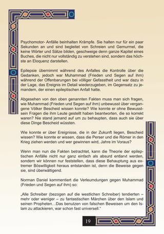 Psychomotor- Anfälle beinhalten Krämpfe. Sie halten nur für ein paar
Sekunden an und sind begleitet von Schreien und Gemurmel, die
keine Wörter und Sätze bilden, geschweige denn ganze Kapitel eines
Buches, die nicht nur vollständig zu verstehen sind, sondern das höch-
ste an Eloquenz darstellen.

Epilepsie übernimmt während des Anfalles die Kontrolle über die
Gedanken, jedoch war Muhammad (Frieden und Segen auf ihm)
während der Offenbarungen bei völliger Gefasstheit und war dazu in
der Lage, das Ereignis im Detail wiederzugeben, im Gegensatz zu je-
mandem, der einen epileptischen Anfall hatte.

Abgesehen von den oben genannten Fakten muss man sich fragen,
wie Muhammad (Frieden und Segen auf ihm) unbewusst über vergan-
gene Völker Bescheid wissen konnte? Wie konnte er ohne Bewusst-
sein Fragen die ihm Leute gestellt haben beantworten, die so korrekt
waren? Nie stand jemand auf um zu behaupten, dass auch sie über
diese Dinge Bescheid wüssten.

Wie konnte er über Ereignisse, die in der Zukunft liegen, Bescheid
wissen? Wie konnte er wissen, dass die Perser und die Römer in den
Krieg ziehen werden und wer gewinnen wird, Jahre im Voraus?

Wenn man nun die Fakten betrachtet, kann die Theorie der epilep-
tischen Anfälle nicht nur ganz einfach als absurd entlarvt werden,
sondern wir können nur feststellen, dass diese Behauptung aus ex-
tremer Böswilligkeit heraus entstanden ist, denn die Beweise gegen
sie, sind überwältigend.

Norman Daniel kommentiert die Verleumdungen gegen Muhammad
(Frieden und Segen auf ihm) so:

„Alle Schreiber (bezogen auf die westlichen Schreiber) tendierten –
mehr oder weniger – zu fantastischen Märchen über den Islam und
seinen Propheten…Das benutzen von falschen Beweisen um den Is-
lam zu attackieren, war schon fast universell.“


                                    19
 