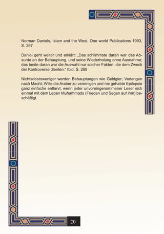 Norman Daniels, Islam and the West, One world Publications 1993,
S. 267

Daniel geht weiter und erklärt: „Das schlimmste daran war das Ab-
surde an der Behauptung, und seine Wiederholung ohne Ausnahme;
das beste daran war die Auswahl nur solcher Fakten, die dem Zweck
der Kontroverse dienten.“ Ibid, S. 268

Nichtsdestoweniger werden Behauptungen wie Geldgier; Verlangen
nach Macht; Wille die Araber zu vereinigen und nie gehabte Epilepsie
ganz einfache entlarvt, wenn jeder unvoreingenommener Leser sich
einmal mit dem Leben Muhammads (Frieden und Segen auf ihm) be-
schäftigt.




                           20
 