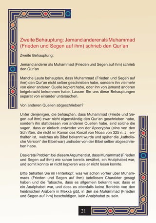 Zweite Behauptung: Jemand anderer als Muhammad
(Frieden und Segen auf ihm) schrieb den Qur’an
Zweite Behauptung:

Jemand anderer als Muhammad (Frieden und Segen auf ihm) schrieb
den Qur’an

Manche Leute behaupten, dass Muhammad (Frieden und Segen auf
ihm) den Qur’an nicht selber geschrieben habe, sondern ihn vielmehr
von einer anderen Quelle kopiert habe, oder ihn von jemand anderen
beigebracht bekommen habe. Lassen Sie uns diese Behauptungen
separat von einander untersuchen.

Von anderen Quellen abgeschrieben?

Unter denjenigen, die behaupten, dass Muhammad (Friede und Se-
gen auf ihm) zwar nicht eigenständig den Qur’an geschrieben habe,
sondern ihn stattdessen von anderen Quellen habe, sind solche die
sagen, dass er einfach entweder von der Apocrypha (eine von den
Schriften, die nicht im Kanon des Konzil von Nicea von 325 n. J. en-
thalten ist, welches als Bibel bekannt wurde und später die „katholis-
che Version“ der Bibel war) und/oder von der Bibel selber abgeschrie-
ben habe.

Das erste Problem bei diesem Argument ist, dass Muhammad (Frieden
und Segen auf ihm) wie schon bereits erwähnt, ein Analphabet war,
und somit konnte er nicht kopieren was er nicht lesen konnte.

Bitte behalten Sie im Hinterkopf, was wir schon vorher über Muham-
mads (Frieden und Segen auf ihm) tadellosen Charakter gesagt
haben und die Tatsache, dass es allgemein bekannt war, dass er
ein Analphabet war, und dass es ebenfalls keine Berichte von den
heidnischen Arabern in Mekka gibt, in den sie Muhammad (Frieden
und Segen auf ihm) beschuldigen, kein Analphabet zu sein.



                                     21
 