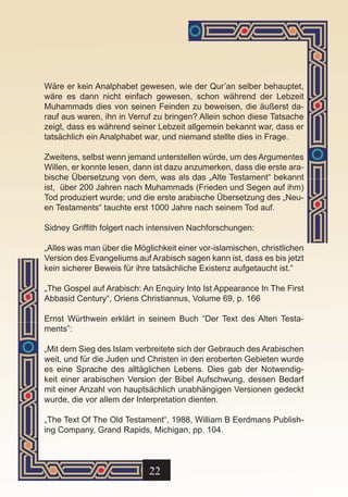 Wäre er kein Analphabet gewesen, wie der Qur’an selber behauptet,
wäre es dann nicht einfach gewesen, schon während der Lebzeit
Muhammads dies von seinen Feinden zu beweisen, die äußerst da-
rauf aus waren, ihn in Verruf zu bringen? Allein schon diese Tatsache
zeigt, dass es während seiner Lebzeit allgemein bekannt war, dass er
tatsächlich ein Analphabet war, und niemand stellte dies in Frage.

Zweitens, selbst wenn jemand unterstellen würde, um des Argumentes
Willen, er konnte lesen, dann ist dazu anzumerken, dass die erste ara-
bische Übersetzung von dem, was als das „Alte Testament“ bekannt
ist, über 200 Jahren nach Muhammads (Frieden und Segen auf ihm)
Tod produziert wurde; und die erste arabische Übersetzung des „Neu-
en Testaments“ tauchte erst 1000 Jahre nach seinem Tod auf.

Sidney Griffith folgert nach intensiven Nachforschungen:

„Alles was man über die Möglichkeit einer vor-islamischen, christlichen
Version des Evangeliums auf Arabisch sagen kann ist, dass es bis jetzt
kein sicherer Beweis für ihre tatsächliche Existenz aufgetaucht ist.“

„The Gospel auf Arabisch: An Enquiry Into Ist Appearance In The First
Abbasid Century“, Oriens Christiannus, Volume 69, p. 166

Ernst Würthwein erklärt in seinem Buch “Der Text des Alten Testa-
ments”:

„Mit dem Sieg des Islam verbreitete sich der Gebrauch des Arabischen
weit, und für die Juden und Christen in den eroberten Gebieten wurde
es eine Sprache des alltäglichen Lebens. Dies gab der Notwendig-
keit einer arabischen Version der Bibel Aufschwung, dessen Bedarf
mit einer Anzahl von hauptsächlich unabhängigen Versionen gedeckt
wurde, die vor allem der Interpretation dienten.

„The Text Of The Old Testament“, 1988, William B Eerdmans Publish-
ing Company, Grand Rapids, Michigan, pp. 104.



                            22
 