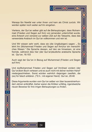 Waraqa Ibn Nawfal war unter ihnen und kam als Christ zurück. Wir
werden später noch weiter auf ihn eingehen.

Viertens, der Qur’an selber gibt auf die Behauptungen, dass Muham-
mad (Frieden und Segen auf ihm) von jemanden unterrichtet wurde,
eine Antwort und verweist zur selben Zeit auf die Tatsache, dass das
verwendete Arabisch im Qur’an vollkommen und rein ist.

Und Wir wissen sehr wohl, dass sie (die Ungläubigen) sagen: „ Es
lehrt ihn (Muhammad Frieden und Segen auf ihm)nur ein menschli-
ches Wesen.“ Die Sprache dessen, auf den sie hinweisen, ist eine
fremde, während dies hier (der Qur’an)deutliche arabische Sprache
ist. Qur’an, 16:103

Auch sagt der Qur’an in Bezug auf Muhammad (Frieden und Segen
auf ihm)

Und du(Muhammad Frieden und Segen auf ihm)hast vordem (der
Qur’an)kein Buch verlesen und es auch nicht mit deiner rechten Hand*
niedergeschrieben. Sonst würden wahrlich diejenigen zweifeln, die
(es) für falsch erklären. (*D.h.: mit eigener Hand) Qur’an, 29:48

Diese Argumente wurden vom Qur’an selber vor über tausendvierhun-
dert Jahren entkräftet, bisher waren die Kritiker unfähig, irgendwelche
neuen Beweise für ihre irrigen Behauptungen zu finden.




                            24
 