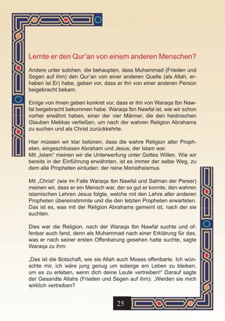Lernte er den Qur’an von einem anderen Menschen?
Andere unter solchen, die behaupten, dass Muhammad (Frieden und
Segen auf ihm) den Qur’an von einer anderen Quelle (als Allah, er-
haben ist Er) habe, geben vor, dass er ihn von einer anderen Person
beigebracht bekam.

Einige von ihnen geben konkret vor, dass er ihn von Waraqa Ibn Naw-
fal beigebracht bekommen habe. Waraqa Ibn Nawfal ist, wie wir schon
vorher erwähnt haben, einer der vier Männer, die den heidnischen
Glauben Mekkas verließen, um nach der wahren Religion Abrahams
zu suchen und als Christ zurückkehrte.

Hier müssen wir klar betonen, dass die wahre Religion aller Proph-
eten, eingeschlossen Abraham und Jesus, der Islam war.
Mit „Islam“ meinen wir die Unterwerfung unter Gottes Willen. Wie wir
bereits in der Einführung erwähnten, ist es immer der selbe Weg, zu
dem alle Propheten einluden: der reine Monotheismus.

Mit „Christ“ (wie im Falle Waraqa Ibn Nawfal und Salman der Perser)
meinen wir, dass er ein Mensch war, der so gut er konnte, den wahren
islamischen Lehren Jesus folgte, welche mit den Lehre aller anderen
Propheten übereinstimmte und die den letzten Propheten erwarteten.
Das ist es, was mit der Religion Abrahams gemeint ist, nach der sie
suchten.

Dies war die Religion, nach der Waraqa Ibn Nawfal suchte und of-
fenbar auch fand, denn als Muhammad nach einer Erklärung für das,
was er nach seiner ersten Offenbarung gesehen hatte suchte, sagte
Waraqa zu ihm:

„Das ist die Botschaft, wie sie Allah auch Moses offenbarte. Ich wün-
schte mir, ich wäre jung genug um solange am Leben zu bleiben,
um es zu erleben, wenn dich deine Leute vertreiben!“ Darauf sagte
der Gesandte Allahs (Frieden und Segen auf ihm): „Werden sie mich
wirklich vertreiben?


                                    25
 