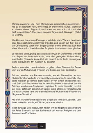 Waraqa erwiderte: „Ja! Kein Mensch war mit ähnlichem gekommen, “
wie du es gebracht hast, ohne dass er angefeindet wurde. Wenn ich
an diesem deinen Tag noch am Leben bin, werde ich dich mit aller
Kraft unterstützen.“ Aber nach ein paar Tagen starb Waraqa.“ (Sahih
)al-Buchary

Wie klar aus der oberen Passage ersichtlich, starb Waraqa bereits ein
paar Tage nachdem Muhammad (Frieden und Segen auf ihm) die er-
ste Offenbarung durch den Engel Gabriel erhielt, somit ist auch klar,
.dass Waraqa Ibn Nawfal an das Prophetentum Muhammads glaubte

So kann die Behauptung, dass Warqa den Qur’an Muhammad (Frieden
und Segen auf ihm) beibrachte, nicht der geringsten Untersuchung
standhalten (denn die kurze Zeit, die er noch lebte, hätte nie ausgere-
.)icht, ein Buch mit 114 Kapiteln zu diktieren

Andere versuchen den Anschein zu geben, dass Salman der Perser
.den Qur’an Muhammad (Frieden und Segen auf ihm) beibrachte

Salman, welcher aus Persien stammte, war ein Zoroastrier der zum
Christentum konvertierte und nach Syrien auswanderte, um mehr über
seine Religion zu lernen. Dort wurde er von einem christlichen Bis-
chof über das Erscheinen des letzten Propheten unterrichtet und die
Zeichen, welche sein Erscheinen begleiten. Er reiste daraufhin zum Hi-
jaz, wo er gefangen genommen wurde, in die Sklaverei verkauft wurde
und nach Medina kam, wo er schließlich auf Muhammad (Frieden und
.Segen auf ihm) traf

Als er in Muhammad (Frieden und Segen auf ihm) alle Zeichen, über
die er informiert wurde, erfüllt sah, wurde er Muslim

In Ibn Ishaaqs Sirat Rasul Allah finden wir die folgende Beschreibung
der Reise Salmans, auf der Suche nach der wahren Religion und dem
:kommenden Propheten




                            26
 