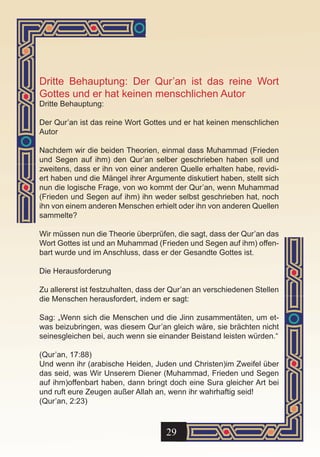 Dritte Behauptung: Der Qur’an ist das reine Wort
Gottes und er hat keinen menschlichen Autor
Dritte Behauptung:

Der Qur’an ist das reine Wort Gottes und er hat keinen menschlichen
Autor

Nachdem wir die beiden Theorien, einmal dass Muhammad (Frieden
und Segen auf ihm) den Qur’an selber geschrieben haben soll und
zweitens, dass er ihn von einer anderen Quelle erhalten habe, revidi-
ert haben und die Mängel ihrer Argumente diskutiert haben, stellt sich
nun die logische Frage, von wo kommt der Qur’an, wenn Muhammad
(Frieden und Segen auf ihm) ihn weder selbst geschrieben hat, noch
ihn von einem anderen Menschen erhielt oder ihn von anderen Quellen
sammelte?

Wir müssen nun die Theorie überprüfen, die sagt, dass der Qur’an das
Wort Gottes ist und an Muhammad (Frieden und Segen auf ihm) offen-
bart wurde und im Anschluss, dass er der Gesandte Gottes ist.

Die Herausforderung

Zu allererst ist festzuhalten, dass der Qur’an an verschiedenen Stellen
die Menschen herausfordert, indem er sagt:

Sag: „Wenn sich die Menschen und die Jinn zusammentäten, um et-
was beizubringen, was diesem Qur’an gleich wäre, sie brächten nicht
seinesgleichen bei, auch wenn sie einander Beistand leisten würden.“

(Qur’an, 17:88)
Und wenn ihr (arabische Heiden, Juden und Christen)im Zweifel über
das seid, was Wir Unserem Diener (Muhammad, Frieden und Segen
auf ihm)offenbart haben, dann bringt doch eine Sura gleicher Art bei
und ruft eure Zeugen außer Allah an, wenn ihr wahrhaftig seid!
(Qur’an, 2:23)



                                     29
 