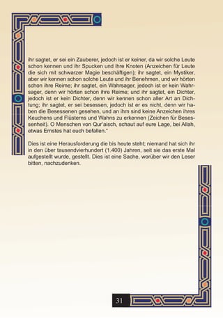 ihr sagtet, er sei ein Zauberer, jedoch ist er keiner, da wir solche Leute
schon kennen und ihr Spucken und ihre Knoten (Anzeichen für Leute
die sich mit schwarzer Magie beschäftigen); ihr sagtet, ein Mystiker,
aber wir kennen schon solche Leute und ihr Benehmen, und wir hörten
schon ihre Reime; ihr sagtet, ein Wahrsager, jedoch ist er kein Wahr-
sager, denn wir hörten schon ihre Reime; und ihr sagtet, ein Dichter,
jedoch ist er kein Dichter, denn wir kennen schon aller Art an Dich-
tung; ihr sagtet, er sei besessen, jedoch ist er es nicht, denn wir ha-
ben die Besessenen gesehen, und an ihm sind keine Anzeichen ihres
Keuchens und Flüsterns und Wahns zu erkennen (Zeichen für Beses-
senheit). O Menschen von Qur’aisch, schaut auf eure Lage, bei Allah,
etwas Ernstes hat euch befallen.“

Dies ist eine Herausforderung die bis heute steht; niemand hat sich ihr
in den über tausendvierhundert (1.400) Jahren, seit sie das erste Mal
aufgestellt wurde, gestellt. Dies ist eine Sache, worüber wir den Leser
bitten, nachzudenken.




                                      31
 