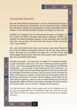 Unerreichte Eloquenz
Eine der bekanntesten Geschichten, wie die übernatürliche Eloquenz
des Qur’an Menschen beeinflusste, ist die Geschichte über al-Walid
ibn al-Mughira, welcher der eloquenteste und hoch geschätzte Dichter
Mekkas in der Zeit Muhammads (Frieden und Segen auf ihm) war.

Al-Walid ibn al-Mughira lief an Muhammad (Frieden und Segen auf
ihm) vorbei und hörte, wie dieser den Qur’an rezitierte; al-Walid war
sichtlich von dieser Rezitation bewegt. Er war erschüttert und verblüfft
über das, was er hörte. Die Nachricht über diesen Vorfall verbreitete
.sich in ganz Mekka.

Abu Jahl (der Erzfeind des Islam) war besorgt, dass diese Nachricht
die Leute von Mekka beeinflussen könnte und sie zum Islam konver-
tieren, also eilte er zu al-Walid und sagte ihm: „O mein Onkel! Sag
etwas (gegen Muhammad), damit die Leute wissen, dass du gegen ihn
bist und (seine Botschaft) hasst.“

Al-Walid antwortete: „Und was kann ich sagen? Ich schwöre bei Allah,
es gibt niemanden unter euch, der sich in Dichtung besser auskennt
als ich, noch kann irgendjemand mit mir in Komposition und Rhetorik
wettstreiten – nicht einmal in der Dichtung der Jinn! Und doch, ich
schwöre bei Allah, Muhammads Rede (gemeint ist der Qur’an) hat nicht
die geringste Ähnlichkeit mit etwas, das ich kenne und ich schwöre bei
Allah, die Rede die er spricht, ist sehr süß und sie ist geschmückt mit
Schönheit und Charme. Ihr erster Teil ist fruchtbar und ihr letzter Teil ist
reich (damit ist gemeint, dass sie voll von tiefer Bedeutung ist) und sie
besiegt (alle anderen Reden) und beleibt unbesiegt! Sie zerschmettert
und zerstört alles, was vor ihr kam.“ (wegen ihrer Eloquenz)

Abu Jahl antwortete: „Deine Leute werden nicht mit dir zufrieden sein, bis
du gegen ihn gesprochen hast!“ Al-Walid bat Abu Jahl: „Gib mir ein paar
Tage, damit ich über eine angemessene Antwort für die Qur’aisch nachden-
ken kann.“




                              32
 