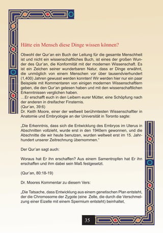 Hätte ein Mensch diese Dinge wissen können?
Obwohl der Qur’an ein Buch der Leitung für die gesamte Menschheit
ist und nicht ein wissenschaftliches Buch, ist eines der großen Wun-
der des Qur’an, die Konformität mit der modernen Wissenschaft. Es
ist ein Zeichen seiner wunderbaren Natur, dass er Dinge erwähnt,
die unmöglich von einem Menschen vor über tausendvierhundert
(1,400) Jahren gewusst werden konnten! Wir werden hier nur ein paar
Beispiele mit Kommentaren von einigen modernen Wissenschaftlern
geben, die den Qur’an gelesen haben und mit den wissenschaftlichen
Erkenntnissen verglichen haben.
…Er erschafft euch in den Leibern eurer Mütter, eine Schöpfung nach
der anderen in dreifacher Finsternis.
(Qur’an, 39:6)
Dr. Keith Moore, einer der weltweit berühmtesten Wissenschaftler in
Anatomie und Embryologie an der Universität in Toronto sagte:

„Die Erkenntnis, dass sich die Entwicklung des Embryos im Uterus in
Abschnitten vollzieht, wurde erst in den 1940ern gewonnen, und die
Abschnitte die wir heute benutzen, wurden weltweit erst im 15. Jahr-
hundert unserer Zeitrechnung übernommen.“

Der Qur’an sagt auch:

Woraus hat Er ihn erschaffen? Aus einem Samentropfen hat Er ihn
erschaffen und ihm dabei sein Maß festgesetzt.

(Qur’an, 80:18-19)

Dr. Moores Kommentar zu diesem Vers:

„Die Tatsache, dass Entwicklung aus einem genetischen Plan entsteht,
der die Chromosome der Zygote (eine Zelle, die durch die Verschmel-
zung einer Eizelle mit einem Spermium entsteht) beinhaltet,



                                   35
 