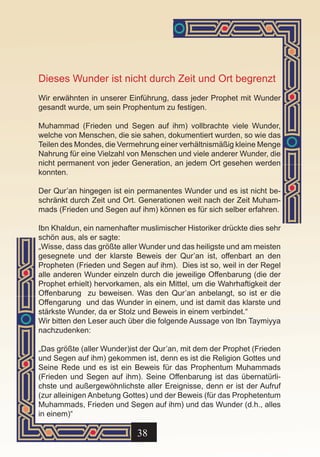 Dieses Wunder ist nicht durch Zeit und Ort begrenzt
Wir erwähnten in unserer Einführung, dass jeder Prophet mit Wunder
gesandt wurde, um sein Prophentum zu festigen.

Muhammad (Frieden und Segen auf ihm) vollbrachte viele Wunder,
welche von Menschen, die sie sahen, dokumentiert wurden, so wie das
Teilen des Mondes, die Vermehrung einer verhältnismäßig kleine Menge
Nahrung für eine Vielzahl von Menschen und viele anderer Wunder, die
nicht permanent von jeder Generation, an jedem Ort gesehen werden
konnten.

Der Qur’an hingegen ist ein permanentes Wunder und es ist nicht be-
schränkt durch Zeit und Ort. Generationen weit nach der Zeit Muham-
mads (Frieden und Segen auf ihm) können es für sich selber erfahren.

Ibn Khaldun, ein namenhafter muslimischer Historiker drückte dies sehr
schön aus, als er sagte:
„Wisse, dass das größte aller Wunder und das heiligste und am meisten
gesegnete und der klarste Beweis der Qur’an ist, offenbart an den
Propheten (Frieden und Segen auf ihm). Dies ist so, weil in der Regel
alle anderen Wunder einzeln durch die jeweilige Offenbarung (die der
Prophet erhielt) hervorkamen, als ein Mittel, um die Wahrhaftigkeit der
Offenbarung zu beweisen. Was den Qur’an anbelangt, so ist er die
Offengarung und das Wunder in einem, und ist damit das klarste und
stärkste Wunder, da er Stolz und Beweis in einem verbindet.“
Wir bitten den Leser auch über die folgende Aussage von Ibn Taymiyya
nachzudenken:

„Das größte (aller Wunder)ist der Qur’an, mit dem der Prophet (Frieden
und Segen auf ihm) gekommen ist, denn es ist die Religion Gottes und
Seine Rede und es ist ein Beweis für das Prophentum Muhammads
(Frieden und Segen auf ihm). Seine Offenbarung ist das übernatürli-
chste und außergewöhnlichste aller Ereignisse, denn er ist der Aufruf
(zur alleinigen Anbetung Gottes) und der Beweis (für das Prophetentum
Muhammads, Frieden und Segen auf ihm) und das Wunder (d.h., alles
in einem)“

                            38
 