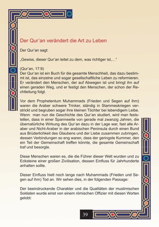 Der Qur’an verändert die Art zu Leben
Der Qur’an sagt:

„Gewiss, dieser Qur’an leitet zu dem, was richtiger ist,…“

(Qur’an, 17:9)
Der Qur’an ist ein Buch für die gesamte Menschheit, das dazu bestim-
mt ist, das einzelne und sogar gesellschaftliche Leben zu reformieren.
Er verändert den Menschen, der auf Abwegen ist und bringt ihn auf
einen geraden Weg, und er festigt den Menschen, der schon der Re-
chtleitung folgt.

Vor dem Prophetentum Muhammads (Frieden und Segen auf ihm)
waren die Araber schwere Trinker, ständig in Stammeskriegen ver-
strickt und begruben sogar ihre kleinen Töchter bei lebendigem Leibe.
Wenn man nun die Geschichte des Qur’an studiert, wird man fests-
tellen, dass in einer Spannweite von gerade mal zwanzig Jahren, die
übernatürliche Wirkung des Qur’an dazu in der Lage war, fast alle Ar-
aber und Nicht-Araber in der arabischen Peninsula durch einen Bund
aus Brüderlichkeit des Glaubens und der Liebe zusammen zubringen,
dessen Verbindungen so eng waren, dass der geringste Kummer, den
ein Teil der Gemeinschaft treffen könnte, die gesamte Gemeinschaft
traf und besorgte.

Diese Menschen waren es, die die Führer dieser Welt wurden und zu
Ecksteine einer großen Zivilisation, dessen Einfluss für Jahrhunderte
anhalten sollte.

Dieser Einfluss hielt noch lange nach Muhammads (Frieden und Se-
gen auf ihm) Tod an. Wir sehen dies, in der folgenden Passage:

Der beeindruckende Charakter und die Qualitäten der muslimischen
Soldaten wurde einst von einem römischen Offizier mit diesen Worten
gelobt:



                                     39
 