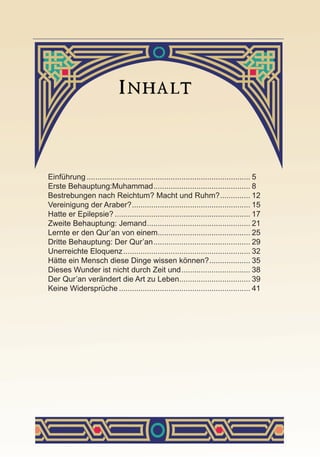 Einführung............................................................................. 5
Erste Behauptung:Muhammad.............................................. 8
Bestrebungen nach Reichtum? Macht und Ruhm?............... 12
Vereinigung der Araber?........................................................ 15
Hatte er Epilepsie?................................................................ 17
Zweite Behauptung: Jemand................................................. 21
Lernte er den Qur’an von einem............................................ 25
Dritte Behauptung: Der Qur’an.............................................. 29
Unerreichte Eloquenz............................................................ 32
Hätte ein Mensch diese Dinge wissen können?.................... 35
Dieses Wunder ist nicht durch Zeit und................................. 38
Der Qur’an verändert die Art zu Leben.................................. 39
Keine Widersprüche.............................................................. 41
 
