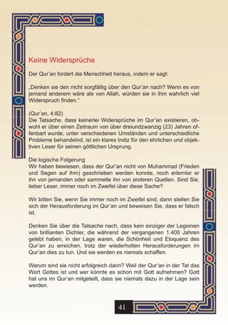 Keine Widersprüche
Der Qur’an fordert die Menschheit heraus, indem er sagt:

„Denken sie den nicht sorgfältig über den Qur’an nach? Wenn es von
jemand anderem wäre als von Allah, würden sie in ihm wahrlich viel
Widerspruch finden.“

(Qur’an, 4:82)
Die Tatsache, dass keinerlei Widersprüche im Qur’an existieren, ob-
wohl er über einen Zeitraum von über dreiundzwanzig (23) Jahren of-
fenbart wurde, unter verschiedenen Umständen und unterschiedliche
Probleme behandelnd, ist ein klares Indiz für den ehrlichen und objek-
tiven Leser für seinen göttlichen Ursprung.

Die logische Folgerung
Wir haben bewiesen, dass der Qur’an nicht von Muhammad (Frieden
und Segen auf ihm) geschrieben werden konnte, noch erlernter er
ihn von jemanden oder sammelte ihn von anderen Quellen. Sind Sie,
lieber Leser, immer noch im Zweifel über diese Sache?

Wir bitten Sie, wenn Sie immer noch im Zweifel sind, dann stellen Sie
sich der Herausforderung im Qur’an und beweisen Sie, dass er falsch
ist.

Denken Sie über die Tatsache nach, dass kein einziger der Legionen
von brillianten Dichter, die während der vergangenen 1.400 Jahren
gelebt haben, in der Lage waren, die Schönheit und Eloquenz des
Qur’an zu erreichen, trotz der wiederholten Herausforderungen im
Qur’an dies zu tun. Und sie werden es niemals schaffen.

Warum sind sie nicht erfolgreich darin? Weil der Qur’an in der Tat das
Wort Gottes ist und wer könnte es schon mit Gott aufnehmen? Gott
hat uns im Qur’an mitgeteilt, dass sie niemals dazu in der Lage sein
werden.



                                    41
 