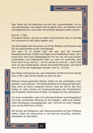 Sag: Wenn sich die Menschen und die Jinn zusammentäten, um et-
was beizubringen, was diesem Qur’an gleich wäre, sie brächten nicht
seinesgleichen bei, auch wenn sie einander Beistand leisten würden.

(Qur’an, 17:88)
In anderen Worten, der Qur’an selber hat prophezeit, dass er einmalig
und unerreicht für alle Zeiten bleiben wird.

Die Sinnlosigkeit des Versuches, es mit der Brillianz und Eloquenz des
Qur’an aufzunehmen wurde vorhergesagt:
Und wenn ihr im Zweifel über das seid, was Wir Unserem
Diener(Muhammad, Frieden und Segen auf ihm)offenbart haben, dann
bringt doch eine Sura (Kapitel)gleicher Art bei und ruft eure Zeugen
(Unterstützer und Helfer)außer Allah an, wenn ihr wahrhaftig seid!
Doch wenn ihr es nicht tut – und ihr werdet es nicht tun -, dann hütet
euch vor dem (Höllen)feuer, dessen Brennstoff Menschen und Steine
sind. Es ist für die Ungläubigen bereitet. (Qur’an, 2:23-24)

Das Obige nennt genau das, was eingetreten ist! Niemand war damals
dazu in der Lage und sie werden es auch nie sein.

Während dieses gesamten Werkes, haben wir den aufrichtigen Leser
gebeten, nachzudenken. Wir haben ebenfalls am Anfang klar gemacht,
dass wenn wir davon ausgehen können, dass der Qur’an das Wort
Gottes ist, dann müssen wir konsequenterweise das Prophetentum
des Propheten Muhammad (Frieden und Segen auf ihm) akzeptieren.

Für einen ernsthaften Leser sind rationale Kriterien ausschlaggebend
und einer emotionalen Bindung an eine Religion, sollte eine intellek-
tuelle Überlegung vorausgegangen sein. Vernunft ist unser Hauptgr-
und, um die Wahrheit zu finden.

Wir können alle Religionen oder Glaubenssysteme auf den Prüfstand
stellen, indem wir untersuchen, in wie weit sie vernünftig, universal,
anwendbar auf alle Zeiten,



                            42
 