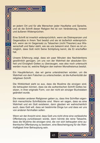 an jedem Ort und für alle Menschen jeder Hautfarbe und Sprache,
und ob die Schrift dieser Religion frei ist von Veränderung, inneren
und äußeren Widersprüchen.

Eine Schrift ist innerlich widersprüchlich, wenn sie Diskrepanzen und
Gegensätze in ihrem Text besitzt und sie ist äußerlich widersprüch-
lich, wenn sie im Gegensatz zu Tatsachen (nicht Theorien) aus Wis-
senschaft und Natur steht, wie sie uns bekannt sind. Denn es ist un-
möglich, dass Gott nicht Seine Schöpfung kennt, die Er erschaffen
hat.

Unsere Erfahrung zeigt, dass ein paar Minuten des Nachdenkens
gewöhnlich genügen, um uns von der Wahrheit der absoluten Ein-
heit und Einzigkeit Gottes zu überzeugen, was also noch untersucht
werden muss ist, welche Religion den wahren Monotheismus besitzt.

Ein Hauptkriterium, das wir gerne unterstreichen würden, um die
Wahrheit von dem Falschen zu unterscheiden, ist die Authentizität der
religiösen Schrift.

Die Wirklichkeit sieht so aus, dass die Muslime die einzigen sind,
die behaupten können, dass sie die authentischen Schrift Gottes be-
sitzen, in ihrer originale Form, von der nicht ein einziger Buchstaben
geändert wurde.

Die meisten anderen Religionen geben zu, dass ihre Schriften eigen-
tlich menschliche Schriftstücke sind. Wenn wir sagen, dass es eine
Wahrheit und ein Gott existieren, dann glauben wir wahrscheinlich
auch, dass Gott will, dass wir bestimmte Dinge tun und dass wir uns
von anderen fernhalten sollen.

Wenn wir der Ansicht sind, dass Gott uns nicht ohne eine verlässliche
Offenbarung zurücklassen würde, dann könnte die reine Tatsache,
dass die Muslime die einzigen sind, die von sich behaupten eine au-
thentische Offenbarung zu besitzen, eine Bescheinigung für die Wah-
rhaftigkeit ihrer Behauptung sein.


                                    43
 