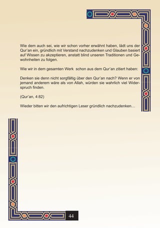 Wie dem auch sei, wie wir schon vorher erwähnt haben, lädt uns der
Qur’an ein, gründlich mit Verstand nachzudenken und Glauben basiert
auf Wissen zu akzeptieren, anstatt blind unseren Traditionen und Ge-
wohnheiten zu folgen.

Wie wir in dem gesamten Werk schon aus dem Qur’an zitiert haben:

Denken sie denn nicht sorgfältig über den Qur’an nach? Wenn er von
jemand anderem wäre als von Allah, würden sie wahrlich viel Wider-
spruch finden.

(Qur’an, 4:82)

Wieder bitten wir den aufrichtigen Leser gründlich nachzudenken…




                           44
 