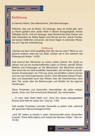 Einführung
Im Namen Allahs, Des Allerbarmers, Des Barmherzigen.

Wahrlich, das Lob ist Allahs. Ich bezeuge, dass es nichts gibt, dem
zu Recht gedient wird, außer Allah in Seiner Einzigartigkeit, keinen
Teilhaber hat Er. Und ich bezeuge, dass Muhammad Sein Diener und
Sein Gesandter ist. Allahs Segen und Heil sei auf ihm, seiner Familie,
auf seinen Gefährten und jenen, die ihnen folgen in schönster Weise,
bis zum Tag der Auferstehung.

                             Einführung
„Denken sie denn nicht sorgfältig über den Qur’an nach? Wenn er von
jemand anderen wäre als von Allah, würden sie in ihm wahrlich viel
Widerspruch finden.“ (4:82)

Gott erschuf den Menschen zu einem noblen Zweck: Ihm (Gott) zu
dienen und um ein rechtschaffendes Leben zu führen, gemäß Seiner
Befehle und Anleitungen an die Menschheit. Die Menschen lernten
dies durch die von Gott erwählten Gesandten, die mit klaren und prak-
tischen Anweisungen zur Führung eines sinnerfüllten Lebens kamen
und wie man Gott angemessen verehrt. Gott offenbarte diesen Proph-
eten und Gesandten auch das Wissen über die Geschehnisse nach
dem Tod, sowie über die Belohnungen und Strafen für die eigenen
Handlungen.

Diese Propheten und Gesandten übermittelten die selbe maßge-
bende, ihnen von Gott anvertraute Botschaft. Sie verkündeten:

„…O mein Volk! Dient Allah! (d.h. ohne Ihm etwas beizugesellen)
Keinen Gott habt ihr außer Ihm. (Qur’an, 7:65)

Gott sandte Propheten und/oder Gesandte zu jedem Volk, während
der gesamten Menschheitsgeschichte.

„Und Wir haben ja bereits in jeder Gemeinschaft einen Gesandten
erweckt: “Dient Allah (allein) und meidet die falschen Götter.“ (Qur’an,
16:36)


                                      5
 