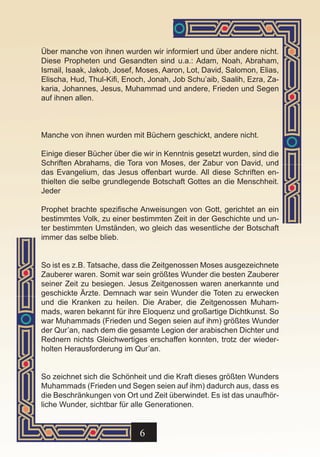 Über manche von ihnen wurden wir informiert und über andere nicht.
Diese Propheten und Gesandten sind u.a.: Adam, Noah, Abraham,
Ismail, Isaak, Jakob, Josef, Moses, Aaron, Lot, David, Salomon, Elias,
Elischa, Hud, Thul-Kifi, Enoch, Jonah, Job Schu’aib, Saalih, Ezra, Za-
karia, Johannes, Jesus, Muhammad und andere, Frieden und Segen
auf ihnen allen.



Manche von ihnen wurden mit Büchern geschickt, andere nicht.

Einige dieser Bücher über die wir in Kenntnis gesetzt wurden, sind die
Schriften Abrahams, die Tora von Moses, der Zabur von David, und
das Evangelium, das Jesus offenbart wurde. All diese Schriften en-
thielten die selbe grundlegende Botschaft Gottes an die Menschheit.
Jeder

Prophet brachte spezifische Anweisungen von Gott, gerichtet an ein
bestimmtes Volk, zu einer bestimmten Zeit in der Geschichte und un-
ter bestimmten Umständen, wo gleich das wesentliche der Botschaft
immer das selbe blieb.


So ist es z.B. Tatsache, dass die Zeitgenossen Moses ausgezeichnete
Zauberer waren. Somit war sein größtes Wunder die besten Zauberer
seiner Zeit zu besiegen. Jesus Zeitgenossen waren anerkannte und
geschickte Ärzte. Demnach war sein Wunder die Toten zu erwecken
und die Kranken zu heilen. Die Araber, die Zeitgenossen Muham-
mads, waren bekannt für ihre Eloquenz und großartige Dichtkunst. So
war Muhammads (Frieden und Segen seien auf ihm) größtes Wunder
der Qur’an, nach dem die gesamte Legion der arabischen Dichter und
Rednern nichts Gleichwertiges erschaffen konnten, trotz der wieder-
holten Herausforderung im Qur’an.


So zeichnet sich die Schönheit und die Kraft dieses größten Wunders
Muhammads (Frieden und Segen seien auf ihm) dadurch aus, dass es
die Beschränkungen von Ort und Zeit überwindet. Es ist das unaufhör-
liche Wunder, sichtbar für alle Generationen.


                             6
 