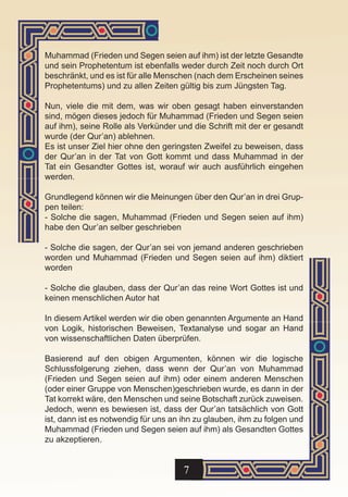 Muhammad (Frieden und Segen seien auf ihm) ist der letzte Gesandte
und sein Prophetentum ist ebenfalls weder durch Zeit noch durch Ort
beschränkt, und es ist für alle Menschen (nach dem Erscheinen seines
Prophetentums) und zu allen Zeiten gültig bis zum Jüngsten Tag.

Nun, viele die mit dem, was wir oben gesagt haben einverstanden
sind, mögen dieses jedoch für Muhammad (Frieden und Segen seien
auf ihm), seine Rolle als Verkünder und die Schrift mit der er gesandt
wurde (der Qur’an) ablehnen.
Es ist unser Ziel hier ohne den geringsten Zweifel zu beweisen, dass
der Qur’an in der Tat von Gott kommt und dass Muhammad in der
Tat ein Gesandter Gottes ist, worauf wir auch ausführlich eingehen
werden.

Grundlegend können wir die Meinungen über den Qur’an in drei Grup-
pen teilen:
- Solche die sagen, Muhammad (Frieden und Segen seien auf ihm)
habe den Qur’an selber geschrieben

- Solche die sagen, der Qur’an sei von jemand anderen geschrieben
worden und Muhammad (Frieden und Segen seien auf ihm) diktiert
worden

- Solche die glauben, dass der Qur’an das reine Wort Gottes ist und
keinen menschlichen Autor hat

In diesem Artikel werden wir die oben genannten Argumente an Hand
von Logik, historischen Beweisen, Textanalyse und sogar an Hand
von wissenschaftlichen Daten überprüfen.

Basierend auf den obigen Argumenten, können wir die logische
Schlussfolgerung ziehen, dass wenn der Qur’an von Muhammad
(Frieden und Segen seien auf ihm) oder einem anderen Menschen
(oder einer Gruppe von Menschen)geschrieben wurde, es dann in der
Tat korrekt wäre, den Menschen und seine Botschaft zurück zuweisen.
Jedoch, wenn es bewiesen ist, dass der Qur’an tatsächlich von Gott
ist, dann ist es notwendig für uns an ihn zu glauben, ihm zu folgen und
Muhammad (Frieden und Segen seien auf ihm) als Gesandten Gottes
zu akzeptieren.


                                      7
 