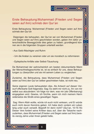 Erste Behauptung:Muhammad (Frieden und Segen
seien auf ihm) schrieb den Qur’an
Erste Behauptung: Muhammad (Frieden und Segen seien auf ihm)
schrieb den Qur’an

 Diejenigen die behaupten, der Qur’an sei von Muhammad (Frieden
und Segen seien auf ihm) geschrieben worden, gaben ihm dafür un-
terschiedliche Beweggründe dies getan zu haben; grundlegend kön-
nen sie in die folgenden Gruppen unterteilt werden

- Aus Geld-/Machtgier und Ruhm

- Um die Araber zu vereinen oder um sie moralisch zu reformieren

- Epileptische Anfälle oder Selbst-Täuschung

Da Muhammad der wahrscheinlich am besten dokumentierte Mann
der Menschheitsgeschichte ist, ist es einfach für uns, diese Behaup-
tungen zu überprüfen und sie mit seinem Leben zu vergleichen.

Zunächst, die Behauptung, dass Muhammad (Frieden und Segen
seien auf ihm) den Qur’an selber geschrieben habe, ist nicht neu.

Seine eigenen Leute behaupteten dies. Als Antwort auf diesen Vor-
wurf offenbarte Gott folgendes: Sag: Es steht mir nicht zu, ihn von mir
selbst aus abzuändern. Ich folge nur dem, was mir (als Offenbarung)
eingegeben wird. Gewiss, ich fürchte, wenn ich mich meinem Herrn
widersetze die Strafe eines gewaltigen Tages.

 Sag: Wenn Allah wollte, würde ich euch nicht verlesen, und Er würde
euch nicht davon Kenntnis geben. Ich habe doch vordem ein Leben
lang unter euch verweilt. Begreift ihr denn nicht? (Qur’an, 10:15-16)
Dieser Vers fordert seine Kritiker dazu auf, über die Tatsache nach-
zudenken, dass Muhammad (Frieden und Segen seien auf ihm) bere-
its vierzig Jahre unter ihnen gelebt hatte,



                             8
 