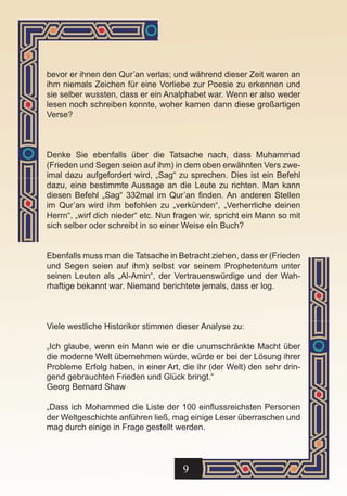 bevor er ihnen den Qur’an verlas; und während dieser Zeit waren an
ihm niemals Zeichen für eine Vorliebe zur Poesie zu erkennen und
sie selber wussten, dass er ein Analphabet war. Wenn er also weder
lesen noch schreiben konnte, woher kamen dann diese großartigen
Verse?



Denke Sie ebenfalls über die Tatsache nach, dass Muhammad
(Frieden und Segen seien auf ihm) in dem oben erwähnten Vers zwe-
imal dazu aufgefordert wird, „Sag“ zu sprechen. Dies ist ein Befehl
dazu, eine bestimmte Aussage an die Leute zu richten. Man kann
diesen Befehl „Sag“ 332mal im Qur’an finden. An anderen Stellen
im Qur’an wird ihm befohlen zu „verkünden“, „Verherrliche deinen
Herrn“, „wirf dich nieder“ etc. Nun fragen wir, spricht ein Mann so mit
sich selber oder schreibt in so einer Weise ein Buch?


Ebenfalls muss man die Tatsache in Betracht ziehen, dass er (Frieden
und Segen seien auf ihm) selbst vor seinem Prophetentum unter
seinen Leuten als „Al-Amin“, der Vertrauenswürdige und der Wah-
rhaftige bekannt war. Niemand berichtete jemals, dass er log.



Viele westliche Historiker stimmen dieser Analyse zu:

„Ich glaube, wenn ein Mann wie er die unumschränkte Macht über
die moderne Welt übernehmen würde, würde er bei der Lösung ihrer
Probleme Erfolg haben, in einer Art, die ihr (der Welt) den sehr drin-
gend gebrauchten Frieden und Glück bringt.“
Georg Bernard Shaw

„Dass ich Mohammed die Liste der 100 einflussreichsten Personen
der Weltgeschichte anführen ließ, mag einige Leser überraschen und
mag durch einige in Frage gestellt werden.




                                      9
 
