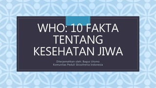 C
WHO: 10 FAKTA
TENTANG
KESEHATAN JIWA
Diterjemahkan oleh: Bagus Utomo
Komunitas Peduli Skizofrenia Indonesia
 