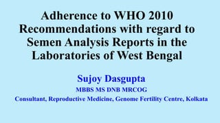 Adherence to WHO 2010
Recommendations with regard to
Semen Analysis Reports in the
Laboratories of West Bengal
Sujoy Dasgupta
MBBS MS DNB MRCOG
Consultant, Reproductive Medicine, Genome Fertility Centre, Kolkata
 