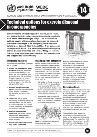 TECHNICAL NOTES ON DRINKING-WATER, SANITATION AND HYGIENE IN EMERGENCIES

14

Technical options for excreta disposal
in emergencies
Sanitation is the efficient disposal of excreta, urine, refuse,
and sullage. Initially, indiscriminate defecation is usually the
main health hazard in refugee camps. This technical note
outlines ways in which excreta and urine can be managed
during the early stages of an emergency, while long-term
solutions are devised. (See Technical Note 7 for guidance on
managing solid waste.) The technical options for emergency
excreta disposal are limited and simple. If they are to work,
however, they must be properly managed and be understood
and supported by the community.

Immediate measures

Managing open defecation

The immediate tasks after a disaster
are as follows:

People affected by a disaster still
need to defecate! They will attempt
to follow traditional practices, but if
that is not possible they will defecate
wherever they can. Your first task
is to prevent excreta contaminating
water supplies or the food chain,
so you must prevent defecation in
areas such as:

•	 Obtain the services of a good
translator. Effective sanitation
provision has more to do with
views and opinions of the user
population than the technology.
It is very important to have a
good relationship with users,
and that requires the skills of a
competent translator.
•	 Consult with all interested
parties including representatives
of the affected population,
aid agencies and government
officials.
•	 Survey the site to gather
information on existing sanitation
facilities (if any), the site layout,
population clusters, topography,
ground conditions, and available
construction materials.

•	 the banks of rivers, streams, or
ponds which may be used as a
water source (and if water is to
be abstracted from shallow wells,
then it is important to ensure that
these wells are situated upstream
of the defecation areas); or
•	 agricultural land planted with
crops, particularly if the crops are
soon to be handled or harvested
for human consumption.

•	 Prevent indiscriminate
defecation. Especially prevent
defecation in areas likely to
contaminate the food chain or
water supplies.
•	 Select areas where defecation
may safely be allowed.

Figure 14.1. Prevent open defecation in
areas planted with crops

TECHNICAL NOTES ON DRINKING-WATER, SANITATION AND HYGIENE IN EMERGENCIES

Keeping people away from specific
areas is not easy, particularly
where traditional habits make
such practices common. It may be
necessary to construct a physical
barrier, such as a fence, or to set
up patrols to keep people away.
This approach can only be very
temporary. Move as quickly as
possible to provide appropriate
excreta disposal facilities and
encourage people to use them.

Defecation fields
These should be located so that they
are easily reached by the community
but do not pollute water supplies
or sources of food. It is better to
provide a number of small fields
equally spread around the affected
population as this will reduce the
walking distance for most users.
It will also allow for flexibility of
operation and the separation of men
and boys from women and girls.
The defecation field should be
screened and divided into small
strips so that a different strip can be
used each day. The area of the field
farthest from the community should
be used first, so that people do not
have to walk across contaminated

14.1

 