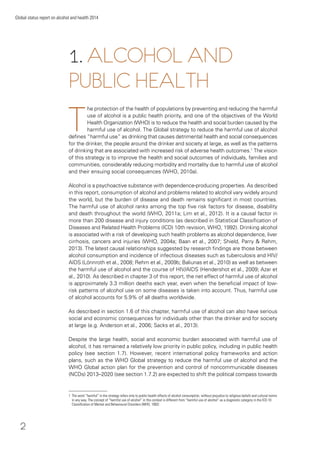 2
Global status report on alcohol and health 2014
T
he protection of the health of populations by preventing and reducing the harmful
use of alcohol is a public health priority, and one of the objectives of the World
Health Organization (WHO) is to reduce the health and social burden caused by the
harmful use of alcohol. The Global strategy to reduce the harmful use of alcohol
deﬁnes “harmful use” as drinking that causes detrimental health and social consequences
for the drinker, the people around the drinker and society at large, as well as the patterns
of drinking that are associated with increased risk of adverse health outcomes.1
The vision
of this strategy is to improve the health and social outcomes of individuals, families and
communities, considerably reducing morbidity and mortality due to harmful use of alcohol
and their ensuing social consequences (WHO, 2010a).
Alcohol is a psychoactive substance with dependence-producing properties. As described
in this report, consumption of alcohol and problems related to alcohol vary widely around
the world, but the burden of disease and death remains signiﬁcant in most countries.
The harmful use of alcohol ranks among the top ﬁve risk factors for disease, disability
and death throughout the world (WHO, 2011a; Lim et al., 2012). It is a causal factor in
more than 200 disease and injury conditions (as described in Statistical Classiﬁcation of
Diseases and Related Health Problems (ICD) 10th revision, WHO, 1992). Drinking alcohol
is associated with a risk of developing such health problems as alcohol dependence, liver
cirrhosis, cancers and injuries (WHO, 2004a; Baan et al., 2007; Shield, Parry & Rehm,
2013). The latest causal relationships suggested by research ﬁndings are those between
alcohol consumption and incidence of infectious diseases such as tuberculosis and HIV/
AIDS (Lönnroth et al., 2008; Rehm et al., 2009b; Baliunas et al., 2010) as well as between
the harmful use of alcohol and the course of HIV/AIDS (Hendershot et al., 2009; Azar et
al., 2010). As described in chapter 3 of this report, the net effect of harmful use of alcohol
is approximately 3.3 million deaths each year, even when the beneﬁcial impact of low-
risk patterns of alcohol use on some diseases is taken into account. Thus, harmful use
of alcohol accounts for 5.9% of all deaths worldwide.
As described in section 1.6 of this chapter, harmful use of alcohol can also have serious
social and economic consequences for individuals other than the drinker and for society
at large (e.g. Anderson et al., 2006; Sacks et al., 2013).
Despite the large health, social and economic burden associated with harmful use of
alcohol, it has remained a relatively low priority in public policy, including in public health
policy (see section 1.7). However, recent international policy frameworks and action
plans, such as the WHO Global strategy to reduce the harmful use of alcohol and the
WHO Global action plan for the prevention and control of noncommunicable diseases
(NCDs) 2013–2020 (see section 1.7.2) are expected to shift the political compass towards
1 The word “harmful” in the strategy refers only to public-health effects of alcohol consumption, without prejudice to religious beliefs and cultural norms
in any way. The concept of “harmful use of alcohol” in this context is different from “harmful use of alcohol” as a diagnostic category in the ICD-10
Classiﬁcation of Mental and Behavioural Disorders (WHO, 1992)
1. ALCOHOL AND
PUBLIC HEALTH
 