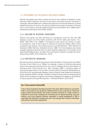 4
Global status report on alcohol and health 2014
1.2 PATHWAYS OF ALCOHOL-RELATED HARM
Alcohol consumption can have an impact not only on the incidence of diseases, injuries
and other health conditions, but also on the course of disorders and their outcomes in
individuals. Alcohol-related harm is determined, apart from environmental factors, by three
related dimensions of drinking: the volume of alcohol consumed, the pattern of drinking
and, on rare occasions, also the quality of alcohol consumed (Rehm et al., 2003a; Rehm,
Kanteres & Lachenmeier, 2010; WHO, 2010a).
1.2.1 VOLUME OF ALCOHOL CONSUMED
Alcohol consumption has been identiﬁed as a component cause for more than 200
diseases, injuries and other health conditions with ICD-10 codes (see section 1.6.1;
WHO, 1992; Rehm et al., 2009a). A component cause may be one among a number
of components, none of which alone is sufﬁcient to cause the disease. When all the
components are present, the sufﬁcient cause is formed (Rothman, 1976; Rothman &
Greenland, 2005; Rothman, Greenland & Lash, 2008). For most diseases and injuries
causally impacted by alcohol, there is a dose–response relationship. For example, for all
alcohol-attributable cancers, the higher the consumption of alcohol, the larger the risk for
these cancers (IARC, 2010; Shield et al., 2013).
1.2.2 PATTERN OF DRINKING
Not only the volume of alcohol consumed, but also the pattern of drinking over time affects
the risks of harm (Rehm et al., 2003a). For example, a pattern of drinking while eating
seems to be associated with less harm from chronic diseases than the same pattern of
drinking at other times (Trevisan et al., 2001; Stranges, 2004). In particular, pattern of
drinking has been linked to injuries (both unintentional and intentional; Macdonald et al.,
2013) and risk of cardiovascular diseases (mainly ischaemic heart disease and ischaemic
stroke; Roerecke & Rehm, 2010a). The latter is linked to the fact that the cardioprotective
effect of low-risk patterns of alcohol consumption disappears completely in the presence
of heavy episodic drinking (HED) (see Box 1; Roerecke & Rehm, 2010; 2013).
Box 1. Heavy episodic drinking (HED)
In the context of population-level data presented in this report, HED is deﬁned as consumption
of 60 or more grams of pure alcohol (6+ standard drinks in most countries) on at least one
single occasion at least monthly. The volume of alcohol consumed on a single occasion is
important for many acute consequences of drinking such as alcohol poisoning, injury and
violence, and is also important wherever intoxication is socially disapproved of. HED is
associated with detrimental consequences even if the average level of alcohol consumption
of the person concerned is relatively low.
 