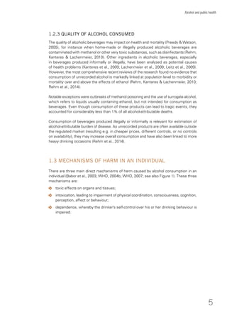 5
Alcohol and public health
1.2.3 QUALITY OF ALCOHOL CONSUMED
The quality of alcoholic beverages may impact on health and mortality (Preedy & Watson,
2005), for instance when home-made or illegally produced alcoholic beverages are
contaminated with methanol or other very toxic substances, such as disinfectants (Rehm,
Kanteres & Lachenmeier, 2010). Other ingredients in alcoholic beverages, especially
in beverages produced informally or illegally, have been analysed as potential causes
of health problems (Kanteres et al., 2009; Lachenmeier et al., 2009; Leitz et al., 2009).
However, the most comprehensive recent reviews of the research found no evidence that
consumption of unrecorded alcohol is markedly linked at population level to morbidity or
mortality over and above the effects of ethanol (Rehm, Kanteres & Lachenmeier, 2010;
Rehm et al., 2014).
Notable exceptions were outbreaks of methanol poisoning and the use of surrogate alcohol,
which refers to liquids usually containing ethanol, but not intended for consumption as
beverages. Even though consumption of these products can lead to tragic events, they
accounted for considerably less than 1% of all alcohol-attributable deaths.
Consumption of beverages produced illegally or informally is relevant for estimation of
alcohol-attributable burden of disease. As unrecorded products are often available outside
the regulated market (resulting e.g. in cheaper prices, different controls, or no controls
on availability), they may increase overall consumption and have also been linked to more
heavy drinking occasions (Rehm et al., 2014).
1.3 MECHANISMS OF HARM IN AN INDIVIDUAL
There are three main direct mechanisms of harm caused by alcohol consumption in an
individual (Babor et al., 2003; WHO, 2004b; WHO, 2007; see also Figure 1). These three
mechanisms are:
o toxic effects on organs and tissues;
o intoxication, leading to impairment of physical coordination, consciousness, cognition,
perception, affect or behaviour;
o dependence, whereby the drinker’s self-control over his or her drinking behaviour is
impaired.
 