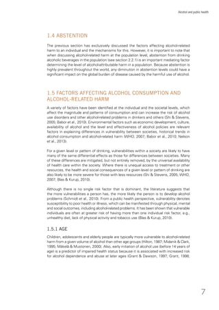 7
Alcohol and public health
1.4 ABSTENTION
The previous section has exclusively discussed the factors affecting alcohol-related
harm to an individual and the mechanisms for this. However, it is important to note that
when discussing alcohol-related harm at the population level, abstention from drinking
alcoholic beverages in the population (see section 2.2.1) is an important mediating factor
determining the level of alcohol-attributable harm in a population. Because abstention is
highly prevalent throughout the world, any diminution in abstention levels could have a
signiﬁcant impact on the global burden of disease caused by the harmful use of alcohol.
1.5 FACTORS AFFECTING ALCOHOL CONSUMPTION AND
ALCOHOL-RELATED HARM
A variety of factors have been identiﬁed at the individual and the societal levels, which
affect the magnitude and patterns of consumption and can increase the risk of alcohol
use disorders and other alcohol-related problems in drinkers and others (Shi & Stevens,
2005; Babor et al., 2010). Environmental factors such as economic development, culture,
availability of alcohol and the level and effectiveness of alcohol policies are relevant
factors in explaining differences in vulnerability between societies, historical trends in
alcohol consumption and alcohol-related harm (WHO, 2007; Babor et al., 2010; Nelson
et al., 2013).
For a given level or pattern of drinking, vulnerabilities within a society are likely to have
many of the same differential effects as those for differences between societies. Many
of these differences are mitigated, but not entirely removed, by the universal availability
of health care within the society. Where there is unequal access to treatment or other
resources, the health and social consequences of a given level or pattern of drinking are
also likely to be more severe for those with less resources (Shi & Stevens, 2005; WHO,
2007; Blas & Kurup, 2010).
Although there is no single risk factor that is dominant, the literature suggests that
the more vulnerabilities a person has, the more likely the person is to develop alcohol
problems (Schmidt et al., 2010). From a public health perspective, vulnerability denotes
susceptibility to poor health or illness, which can be manifested through physical, mental
and social outcomes, including alcohol-related problems. It has been shown that vulnerable
individuals are often at greater risk of having more than one individual risk factor, e.g.,
unhealthy diet, lack of physical activity and tobacco use (Blas & Kurup, 2010).
1.5.1 AGE
Children, adolescents and elderly people are typically more vulnerable to alcohol-related
harm from a given volume of alcohol than other age groups (Hilton, 1987; Midanik & Clark,
1995; Mäkelä & Mustonen, 2000). Also, early initiation of alcohol use (before 14 years of
age) is a predictor of impaired health status because it is associated with increased risk
for alcohol dependence and abuse at later ages (Grant & Dawson, 1997; Grant, 1998;
 