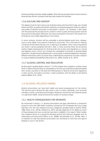11
Alcohol and public health
drinking are likely to be less widely available. Drink–driving may also have a worse outcome
because less afﬂuent societies have less safe streets and vehicles.
1.5.6 CULTURE AND CONTEXT
The degree of risk for harm due to use of alcohol varies with the drinker’s age, sex, familial
factors and SES, as well as the drinker’s behaviour and alcohol exposure (volume, patterns
and quality of alcohol consumed; as discussed in section 1.2). However, it also varies
with the physical and socioeconomic context in which a given drinking occasion and the
ensuing hours take place. Moreover, the nature and extent of the harm that results from
drinking can vary widely depending on the context.
In some contexts, drinkers will be vulnerable to alcohol-related social harm, disease,
injury or even death if any volume of alcohol is consumed. This is the case for instance
if a person drinks before driving a car or piloting an aeroplane, when consuming alcohol
can result in serious penalties and harm. Also, in many countries there can be serious
social or legal consequences for drinking at all, due to laws and regulations or cultural
and religious norms, which can increase the vulnerability of drinkers to alcohol-related
social harm. Studies showing differences in consumption or alcohol-related harm between
different ethnicities within countries have underlined the importance of further research
on culture-related vulnerabilities (Neumark et al., 2003; Chartier et al., 2013).
1.5.7 ALCOHOL CONTROL AND REGULATION
As discussed in greater detail in section 1.7 of this chapter and in chapter 4, another critical
factor in determining the level of vulnerability to harmful use of alcohol and alcohol-related
harm across countries is the level and effectiveness of alcohol control and regulations
in each country, and within countries, in each jurisdiction with the ability to set alcohol
policies (Babor et al., 2010).
1.6 ALCOHOL-RELATED HARMS
Alcohol consumption can have both health and social consequences for the drinker.
The harmful use of alcohol can also result in harm to other individuals, such as family
members, friends, co-workers and strangers. Moreover, the harmful use of alcohol results
in a signiﬁcant health, social and economic burden on society at large.
1.6.1 HEALTH CONSEQUENCES FOR DRINKERS
As mentioned in section 1.2, alcohol consumption has been identiﬁed as a component
cause for more than 200 health conditions covered by ICD-10 disease and injury codes
(see Box 3 for the main disease and injury categories causally linked to alcohol; WHO,
1992; Rehm et al., 2010a, Shield et al., 2013; see also Appendix IV for details on which
of these disease and injury outcomes have been modelled in this report). Most notably,
new evidence points to a causal link between alcohol and infectious diseases such as
tuberculosis and pneumonia (Rehm et al., 2009b; Samokhvalov et al., 2010a). Also, it
is important to note that alcohol consumption can contribute to more than one type of
disease or injury in the drinker.
 